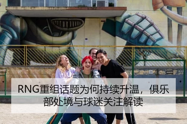 RNG重组话题为何持续升温，俱乐部处境与球迷关注解读